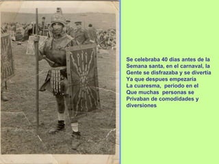 Se celebraba 40 dias antes de la Semana santa, en el carnaval, la  Gente se disfrazaba y se divertía Ya que despues empezaría La cuaresma,  periodo en el Que muchas  personas se Privaban de comodidades y diversiones 