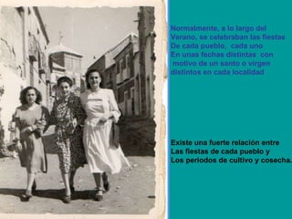 Normalmente, a lo largo del Verano, se celebraban las fiestas De cada pueblo,  cada uno  En unas fechas distintas  con motivo de un santo o virgen  distintos en cada localidad Existe una fuerte relación entre  Las fiestas de cada pueblo y  Los periodos de cultivo y cosecha. 