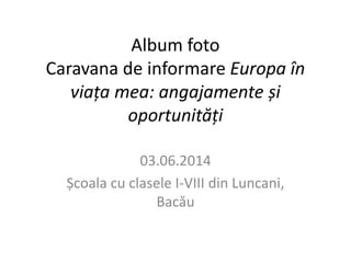 Album foto 
Caravana de informare Europa în 
viața mea: angajamente și 
oportunități 
03.06.2014 
Școala cu clasele I-VIII din Luncani, 
Bacău 
 