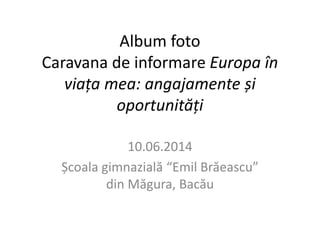 Album foto 
Caravana de informare Europa în 
viața mea: angajamente și 
oportunități 
10.06.2014 
Școala gimnazială “Emil Brăeascu” 
din Măgura, Bacău 
 