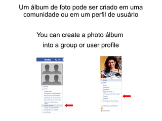 Um álbum de foto pode ser criado em uma
comunidade ou em um perfil de usuário
You can create a photo álbum
into a group or user profile

 
