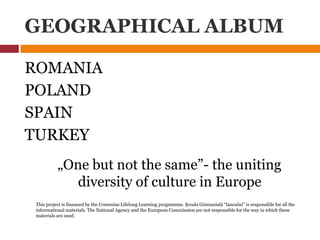 GEOGRAPHICAL ALBUM
ROMANIA
POLAND
SPAIN
TURKEY
„One but not the same”- the uniting
diversity of culture in Europe
This project is financed by the Comenius Lifelong Learning programme. Şcoala Gimnazială “Iancului” is responsible for all the
informational materials. The National Agency and the European Commission are not responsible for the way in which these
materials are used.
 