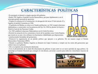 -No persiguió ni desterró a ningún opositor del gobierno.
-Desde 1941 legalizo el partido Acción Democrática, que paso rápidamente a ser el
principal partido nacional de oposición.
- Propicio la reforma de la Constitución y la derogación del inciso VI del articulo 32 y
legalizo al partido Comunista en 1944.
- El gobierno de Medina se coloco en el bando antifascista: en 1941 rompió relaciones
diplomáticas y comerciales con las potencias del Eje. En 1944 les declaro la Guerra y
firmó la Carta de las Naciones Unidas.
- En 1945 estableció relaciones Diplomáticas con la Unión Soviética.
-Permitió la actuación de los comunistas a través de los partidos como Unión Popular,
que reunió en su seno a los militares revolucionarios inhabilitados por disposiciones
constitucionales heredadas del gomecismo.
- Promovió la organización de un partido político que apoyara a su gobierno. De eta manera surgió el Partido
Democrático Venezolano (PDV).
- Durante su gobierno Medina Angarita se distanció de López Contreras y rompió con los restos del gomecismo que
sobrevivían en el gobierno
- Dio a su régimen una orientación demócrata.
- Con el advenimiento de la Junta Revolucionaria de gobierno el país entró en un nuevo periodo de auge político. Se
promulgó un Estatuto Electoral que consagró el voto directo, universal y secreto para todos los venezolanos mayores de
18 años.

 