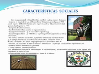 Entre los aspectos de la política laboral del presidente Medina, merecen destacarse:
-La puesta en marcha de la Ley del Seguro Social Obligatorio, promulgada en 1940
con la creación del Instituto Central de los Seguros Sociales y el funcionamiento de la
primera Caja Regional en 1944.
- La fijación de salarios mínimos.
- La abolición del trabajo nocturno en algunas industrias.
- La reglamentación de la Ley de Sociedades Cooperativas; y
- La reforma parcial de la Ley del Trabajo y la promulgación del reglamento del trabajo
en el campo.
- En cuanto a la reforma universitaria, expropió los terrenos de la hacienda «Ibarra»
y en ese lugar, también con la colaboración de Carlos Raúl Villanueva, edificó la
Ciudad Universitaria de Caracas, campus principal de la Universidad Central de
Venezuela, con la finalidad de dotar de una nueva infraestructura a la principal casa de estudios superiores del país.
- Fundó el Instituto Politécnico de Agricultura.
- Otorgó verdadera libertad de expresión.
- Su gobierno estuvo dirigido al fortalecimiento de las instituciones y a la realización de reformas en los aspectos más
importantes de la vida nacional.
- El analfabetismo redujo sus cifras en un 50% al final de su mandato.

 