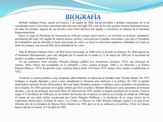 Rómulo Gallegos Freire, nacido en Caracas, 2 de agosto de 1884, fue un novelista y político venezolano. Se le ha
considerado como el novelista venezolano más relevante del siglo XX y uno de los más grandes literatos latinoamericanos
de todos los tiempos, algunas de sus novelas como Doña Bárbara han pasado a convertirse en clásicos de la literatura
hispanoamericana.
Ejerce el cargo de Presidente de Venezuela en 1948 por escasos nueve meses, y se convirtió en el primer mandatario
presidencial del siglo XX elegido de manera directa, secreta y universal por el pueblo venezolano, y ha sido el Presidente
de la República que ha obtenido el mayor porcentaje de votos a su favor en elecciones populares celebradas en el país en
todos los tiempos, con más del 80% de la totalidad de los votos.
Hijo de Rómulo Gallegos Osío y de Rita Freire Guruceaga, en 1888 cursó la escuela en primaria. En 1894 ingresó en
el Seminario Metropolitano, pero sale obligado por la muerte de su madre el 13 de marzo de 1896 por la necesidad de
ayudar a su padre a sostener la familia.
En sus comienzos como narrador, Rómulo Gallegos publicó Los Aventureros (Caracas, 1913), una colección de
cuentos. Otros relatos son recopilados en La Rebelión y otros cuentos (Caracas, 1946) y La Doncella y el Último
Patriota (México, 1957). Su período como cuentista abarca desde 1913 hasta 1919, aunque otros cuentos se publicarán en
1922.
Comenzó su carrera política a muy temprana edad militando en oposición al dictador Juan Vicente Gómez. En 1937
Gallegos es elegido diputado y poco a poco abandonará la literatura para dedicarse a la política. En 1941 el partido
democrático nacional Acción Democrática, del cual figura fundador, propone a Gallegos como candidato a la presidencia
de la Nación. En 1945 participó en el golpe militar que llevó al poder a Rómulo Betancourt como presidente provisional
del país, y fue en las primeras elecciones libres de Venezuela de 1947 cuando es elegido presidente de la nación. Toma el
cargo el 15 de febrero de 1948 pero en noviembre del mismo año el ejército se subleva en el Golpe de estado de 1948 bajo
el mando de una junta militar encabezada por Carlos Delgado Chalbaud y lo destituyen de su cargo; muere así la
experiencia democrática. Exiliado de nuevo, va a Cuba y a México en 1949, Rómulo Gallegos regresó a su país al ser
liberado éste de la dictadura de Marcos Pérez Jiménez en 1958, pero ya no se dedicaría a la política. Vivió en Caracas
hasta el día de su muerte, el 5 de abril de 1969.

 