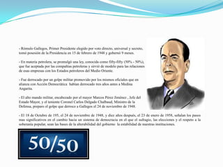 - Rómulo Gallegos, Primer Presidente elegido por voto directo, universal y secreto,
tomó posesión de la Presidencia en 15 de febrero de 1948 y gobernó 9 meses.
- En materia petrolera, se promulgó una ley, conocida como fifty-fifty (50% - 50%),
que fue aceptada por las compañías petroleras y sirvió de modelo para las relaciones
de esas empresas con los Estados petroleros del Medio Oriente.
- Fue derrocado por un golpe militar promovido por los mismos oficiales que en
alianza con Acción Democrática habían derrocado tres años antes a Medina
Angarita.
- El alto mando militar, encabezado por el mayor Marcos Pérez Jiménez , Jefe del
Estado Mayor, y el teniente Coronel Carlos Delgado Chalbaud, Ministro de la
Defensa, preparo el golpe que derroco a Gallegos el 24 de noviembre de 1948.
- El 18 de Octubre de 195, el 24 de noviembre de 1948, y diez años después, el 23 de enero de 1958, señalan los pasos
mas significativos en el cambio hacia un sistema de democracia en el que el sufragio, las elecciones y el respeto a la
soberanía popular, sean las bases de la alterabilidad del gobierno la estabilidad de nuestras instituciones.

 