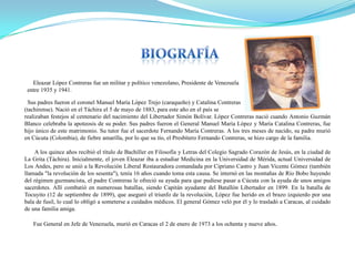 Eleazar López Contreras fue un militar y político venezolano, Presidente de Venezuela
entre 1935 y 1941.

Sus padres fueron el coronel Manuel María López Trejo (caraqueño) y Catalina Contreras
(tachirense). Nació en el Táchira el 5 de mayo de 1883, para este año en el país se
realizaban festejos al centenario del nacimiento del Libertador Simón Bolívar. López Contreras nació cuando Antonio Guzmán
Blanco celebraba la apoteosis de su poder. Sus padres fueron el General Manuel María López y María Catalina Contreras, fue
hijo único de este matrimonio. Su tutor fue el sacerdote Fernando María Contreras. A los tres meses de nacido, su padre murió
en Cúcuta (Colombia), de fiebre amarilla, por lo que su tío, el Presbítero Fernando Contreras, se hizo cargo de la familia.
A los quince años recibió el título de Bachiller en Filosofía y Letras del Colegio Sagrado Corazón de Jesús, en la ciudad de
La Grita (Táchira). Inicialmente, el joven Eleazar iba a estudiar Medicina en la Universidad de Mérida, actual Universidad de
Los Andes, pero se unió a la Revolución Liberal Restauradora comandada por Cipriano Castro y Juan Vicente Gómez (también
llamada "la revolución de los sesenta"), tenía 16 años cuando toma esta causa. Se internó en las montañas de Río Bobo huyendo
del régimen guzmancista, el padre Contreras le ofreció su ayuda para que pudiese pasar a Cúcuta con la ayuda de unos amigos
sacerdotes. Allí combatió en numerosas batallas, siendo Capitán ayudante del Batallón Libertador en 1899. En la batalla de
Tocuyito (12 de septiembre de 1899), que aseguró el triunfo de la revolución, López fue herido en el brazo izquierdo por una
bala de fusil, lo cual lo obligó a someterse a cuidados médicos. El general Gómez veló por él y lo trasladó a Caracas, al cuidado
de una familia amiga.

Fue General en Jefe de Venezuela, murió en Caracas el 2 de enero de 1973 a los ochenta y nueve años.

 