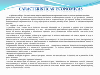 El gobierno de López fue relativamente amplio, especialmente en su primer año. Entre sus medidas podemos mencionar:
- Se reformo la Ley de Hidrocarburos con el objeto de eliminar las exoneraciones aduanales de que gozaban las compañías
petroleras. Aunque la propia Corte Suprema sentencio a favor de las petroleras para que siguieran gozando de un régimen de
exoneraciones que les permitía burlar al fisco y dejar apenas un miserable porcentaje de sus ganancias en concepto de impuestos
y regalías.
- El "Programa de febrero" de 1936.
- Agricultura y Cría: "Durante mucho tiempo las actividades relacionadas con la agricultura, la ganadería y las explotaciones
forestales y mineras, serán preponderantes en el país..." En consecuencia para mantener la producción y poder competir en el
exterior era necesario: Reorganizar el Ministerio de Agricultura y Cría; inventariar los recursos naturales y un estudio de las
condiciones actuales de la agricultura.
- La decadencia de la agricultura era evidente y las exportaciones de productos tradicionales, café y cacao, bajaron de 49 y 14
millones de bolívares en 1936, a 29 a 9 millones en 1937.
- Realización de un catastro de tierras baldías y formulación de una política de venta y distribución de tierras: En el gobierno de
Contreras, las cifras de 1937 revelan un grado elevadísimo de acaparamiento de las tierras en manos de un reducido número de
propietarios, que apenas llegaban a 50.000 en todo el país.
- Se planteaba la necesidad de instaurar una sabia política fiscal... "susceptible de favorecer el desarrollo de las energías privadas
y de encontrar su prosperidad en el aumento de la riqueza disponible". Era necesario reformar el sistema tributario y aliviar las
clases trabajadoras con la reducción de los impuestos de consumo.
- En lo minero se "perfeccionará" su actual fiscalización.
- Reforma de la organización bancaria.
- "Adopción de un plan de política comercial que ponga a nuestro país en condiciones de igualdad con la generalidad de los
países del mundo.
- “El Plan trienal" (1938) para el progreso económico.
- Creación del Banco Central de Venezuela (para modernizar al país y administrar de una manera más eficaz los cuantiosos
recursos dados por el petróleo): Se decreta una ley que autoriza la creación de un banco central con el fin de regular la circulación
monetaria y el crédito para evitar fluctuaciones de gran escala en el circulante. Además tendría como función principal regular y
vigilar el comercio de oro y divisas.

 