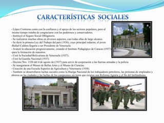 - López Contreras conto con la confianza y el apoyo de los sectores populares, pero al
mismo tiempo trataba de congraciarse con los poderosos y conservadores.
- Instituyó el Seguro Social Obligatorio.
- Se realizaron muchas obras en diversos aspectos, casi todas ellas de largo alcance.
- Se dictó la primera Ley del Trabajo del país (1936), cuyo principal redactor, el joven
-Rafael Caldera llegaría a ser Presidente de Venezuela.
- Avanzó la educación progresivamente, creando el Instituto Pedagógico de Caracas (1937)
-para la formación de maestros.
- Creó la Sociedad Bolivariana de Venezuela (1937).
- Creó la Guardia Nacional (1937)
- Decreto Nro. 1320 del 4 de agosto de (1937) para servir de cooperación a las fuerzas armadas y la policía
- Se inauguraron el Museo de Bellas Artes y el Museo de Ciencias.
- Creación de una Escuela Superior de Agricultura y Veterinaria (1938)
- También se desarrollaron luchas sociales como la Huelga Nacional de los trabajadores petroleros, las protestas de empleados y
obreros en las ciudades y las luchas de los campesinos sin tierra que exigían una Reforma Agraria y el fin del latifundismo.

 