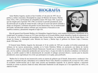 Isaías Medina Angarita, nacido en San Cristóbal, el 6 de junio de 1897, fue un
político y militar venezolano, Desempeñó los cargos de Ministro de Guerra y Marina
Entre 1936 y 1941 y de Presidente de la República desde 1941 hasta 1945. A pesar de
que fue elegido para el período 1941-1946, no terminó su periodo presidencial, pues
fue derrocado por un golpe de estado llevado a cabo por un sector del ejército alentado y
aliado con dirigentes y militantes del partido Acción Democrática. Fue un modernizador
del Estado, introduciendo audaces reformas que convirtieron a Venezuela en una
república moderna y plenamente integrada al siglo XX.
Hijo del general José Rosendo Medina y de Alejandrina Angarita García, cursó estudios de primaria y bachillerato en su
ciudad natal. Se traslada a Caracas en 1912 para inscribirse en la Escuela Militar, donde obtendría el grado de subteniente el
23 de julio de 1914. Colaborador del presidente Juan Vicente Gómez, fue nombrado por éste Jefe de Estado Mayor. A la
muerte de Gómez se desempeñó como Ministro de Guerra y Marina bajo el gobierno de Eleazar López Contreras,
desde 1936 hasta 1941.
El General Isaías Medina Angarita fue derrocado el 18 de octubre de 1945 por un golpe civil-militar perpetrado por
militares de las nuevas promociones, reunidos en la Unión Patriótica Militar, en asociación con líderes de Acción
Democrática, entre los que destacaba Rómulo Betancourt. Sucedió que el mismo movimiento que Medina había dado al
país, con los cambios sustanciales producidos por nuevas leyes y el goce de todos los derechos ciudadanos sin limitación
alguna, lo arrolló cuando le faltó la determinación de conceder el sufragio universal directo y secreto para la elección
presidencial, causa esgrimida por los civiles que participaron en el golpe, para justificarlo.
Medina fue la víctima de una insurrección contra un sistema de gobierno que él heredó, democratizó y modernizó. Fue
apresado y expulsado del país, radicándose en la ciudad de Nueva York. Durante su residencia allí, en mayo de 1952, sufrió
un accidente cerebrovascular que le dejó como secuela una hemiplejía izquierda. Se le autorizó regresar a Venezuela
teniendo en cuenta su precario estado de salud, falleciendo finalmente un año después (el 15 de septiembre de 1953), a la
edad de 56 años.

 