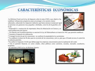 -La Reforma Fiscal con la Ley de Impuesto sobre la renta (1942); cuyo objetivo fue
establecer tributaciones progresivas para así proteger a los sectores menos
adinerados, reduciendo los impuestos indirectos que hasta entonces recaían por igual
en personas con ganancias muy pequeñas o abultadas, como los de la gasolina y de
la sal.
- Emprendió la construcción de importantes obras de urbanización en Caracas y en
varias poblaciones del interior.
- En relación con la política petrolera se sancionó la Ley de Hidrocarburos en marzo de 1943, que permitió establecer:
* Aumento al impuesto de exploración.
* Consagró la tesis de que las concesiones no confieren la propiedad de los yacimientos
* Se estableció el plazo de 40 años para la reversión de las concesiones, esto es, para que el Estado tuviera el control de
la industria petrolera.
* Se unificó el impuesto (16,66) que debían pagar las empresas concesionarias para la explotación del crudo.
* Esto le permitió financiar, en varios estados, obras públicas como carreteras, escuelas, mercados, acueductos,
hospitales.
- Se sancionó (1945) la Ley de Reforma Agraria.

 