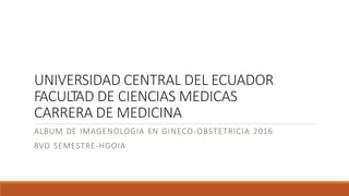UNIVERSIDAD CENTRAL DEL ECUADOR
FACULTAD DE CIENCIAS MEDICAS
CARRERA DE MEDICINA
ALBUM DE IMAGENOLOGIA EN GINECO-OBSTETRICIA 2016
8VO SEMESTRE-HGOIA
 
