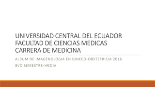 UNIVERSIDAD CENTRAL DEL ECUADOR
FACULTAD DE CIENCIAS MEDICAS
CARRERA DE MEDICINA
ALBUM DE IMAGENOLOGIA EN GINECO-OBSTETRICIA 2016
8VO SEMESTRE-HGOIA
 
