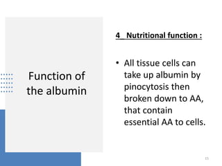 Function of
the albumin
4_ Nutritional function :
• All tissue cells can
take up albumin by
pinocytosis then
broken down to AA,
that contain
essential AA to cells.
15
 