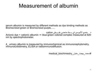 Measurement of albumin
serum albumin is measured by different methods as dye binding methods as
Bromocresol green or Bromocresol purple,.....
•
‫يبقي‬ ‫يقوم‬ ‫حامضي‬ ‫وسط‬ ‫في‬ ‫األلبيومين‬ ‫بنضع‬
cation
Anionic dye + cationic albumin ➡ blue-green colored complex measured at 620
nm by spectrophotometer.
4_ urinary albumin is measured by immunochemical as immunonephylometry,
immunoturbidimetry, ELISA or radioimmunodiffusion.
#
‫دمحمد‬
_
‫بهجت‬
_
‫سفيان‬
_
medical_biochimestry
18
 