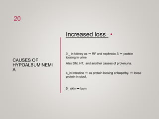 CAUSES OF
HYPOALBUMINEMI
A
•
Increased loss :
3 _ in kidney as ➡ RF and nephrotic S ➡ protein
loosing in urine
Also DM, HT, and another causes of protenuria.
4_in intestine ➡ as protein loosing entropathy. ➡ loose
protein in stool.
5_ skin ➡ burn
20
 