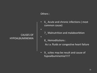 CAUSES OF
HYPOALBUMINEMIA
Others :
• 6_ Acute and chronic infections ( most
common cause)
•
7_ Malnutrition and malabsorbtion
•
8_ Hemodilutions :
As i.v. fluids or congestive heart failure
• 9_ scites may be result and cause of
hypoalbuminemia!!!!?
21
 