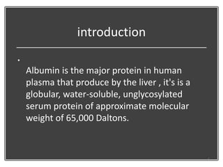 introduction
•
Albumin is the major protein in human
plasma that produce by the liver , it's is a
globular, water-soluble, unglycosylated
serum protein of approximate molecular
weight of 65,000 Daltons.
6
 