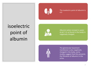 isoelectric
point of
albumin
The isoelectric point of albumin is
4.9
Albumin (when ionized in water
at pH 7.4, as found in the body) is
negatively charged.
The glomerular basement
membrane is also negatively
charged in the body; some
studies suggest that this prevents
the filtration of albumin in the
urine.
7
 