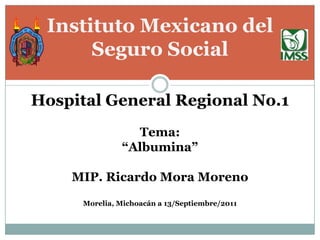 Instituto Mexicano del
      Seguro Social

Hospital General Regional No.1
                 Tema:
               “Albumina”

    MIP. Ricardo Mora Moreno
      Morelia, Michoacán a 13/Septiembre/2011
 
