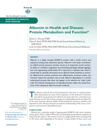 Article #2

                             CE
 An In-Depth Look:
ALBUMIN IN HEALTH
AND DISEASE



                                  Albumin in Health and Disease:
                                  Protein Metabolism and Function*
                                  Juliene L. Throop, VMD
                                  Marie E. Kerl, DVM, DACVIM (Small Animal Internal Medicine),
                                     DACVECC
                                  Leah A. Cohn, DVM, PhD, DACVIM (Small Animal Internal Medicine)
                                  University of Missouri-Columbia



                                   ABSTRACT:
                                   Albumin is a highly charged, 69,000 D protein with a similar amino acid
                                   sequence among many veterinary species. Albumin is the major contributor
                                   to colloid oncotic pressure and also serves as an important carrier protein.
                                   Its ability to modulate coagulation by preventing pathologic platelet aggrega-
                                   tion and augmenting antithrombin III is important in diseases that result in
                                   moderately to severely decreased serum albumin levels. Synthesis is primar-
                                   ily influenced by oncotic pressure, but inflammation, hormone status, and
                                   nutrition impact the synthetic rate as well. Albumin degradation is a poorly
                                   understood process that does not appear to be selective for older mole-
                                   cules.The clinical consequences of hypoalbuminemia reflect the varied func-
                                   tions of the ubiquitous albumin protein molecule.




                                  T
                                         he albumin molecule has several characteristics that make it a unique protein.
                                         Most veterinarians are aware of the importance of this molecule in maintain-
                                         ing colloid oncotic pressure, but albumin has many other less commonly recog-
                                  nized functions as well. The clinical consequences of hypoalbuminemia are reflections
                                  of the many functions albumin fulfills. Understanding the functions, synthesis, and
       *A companion article on    degradation of the albumin molecule can improve understanding of the causes, conse-
        causes and treatment of   quences, and treatment of hypoalbuminemia.
      hypoalbuminemia appears
                  on page 940.
                                  STRUCTURE
Email comments/questions to         Albumin has a molecular weight of approximately 69,000 D, with minor variations
compendium@medimedia.com,         among species. There is 83% to 88% amino acid homology among albumin molecules of
fax 800-556-3288, or log on to    many veterinary species.1 The protein consists of a single peptide chain containing 580
www.VetLearn.com                  to 585 amino acids, depending on the species.2 A large number of these amino acid


 COMPENDIUM                                                 932                                          December 2004
 