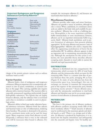 934     CE An In-Depth Look: Albumin in Health and Disease



 Important Endogenous and Exogenous                            example, the carcinogens aflatoxin G1 and benzene are
 Substances Carried by Albumin2,5                              inactivated when bound to albumin.4
 Endogenous
 Bilirubin                        Fatty acids                  Miscellaneous Functions
 Calcium                          Free radicals                  Albumin provides other major and minor functions.
 Copper                           Glucocorticoids              Albumin can provide a source of nutrition, although its
 Cysteine                         Thyroxine (T4)               role is minor. When catabolized, its constituent amino
 Fat-soluble vitamins             Tryptophan
                                                               acids are added to the body-wide pool available for pro-
 Exogenous                                                     tein synthesis.4 Albumin has a role as a buffering pro-
 Antiinflammatory                                              tein. Hemoglobin is the more important acid–base
 Ibuprofen                        Salicylic acid               buffer intravascularly; in some circumstances, however,
 Phenylbutazone                                                albumin can be an important extravascular buffer (e.g.,
 Antimicrobial                                                 ascitic fluid).4 Albumin binds arachidonic acid to pre-
 Cephalosporins                   Sulfonamides                 vent formation of substances that promote platelet
 Penicillins                      Tetracyclines
                                                               aggregation.7 In this way, albumin may prevent a state of
 Cardiovascular                                                hyperaggregability.8 Albumin also exerts a heparin-like
 Digitoxin                        Propanolol                   effect by augmenting neutralization of factor Xa by
 Furosemide                       Quinidine
 Hydralazine                                                   antithrombin III.9 In addition, albumin appears to play
                                                               an important role in maintaining microvascular integ-
 Central nervous system active
                                                               rity. Although the mechanism for this action is un-
 Amitriptyline                 Phenobarbital
 Chlorpromazine                Thiopental                      known, the most plausible theory describes albumin
 Diazepam                                                      occupying water channels in vessel walls to narrow the
 Miscellaneous                                                 channels and repel macromolecules.7
 Glipizide                        Warfarin
 Radiocontrast media                                           DISTRIBUTION
                                                                 Albumin is distributed into two compartments: the
                                                               intravascular, which accounts for 40% of total body
charge of the protein attracts cations such as sodium          albumin, and the extravascular, which accounts for the
and hence water as well.4                                      remaining 60%. There is a constant slow flux of pro-
                                                               tein between these two pools, averaging 4% an hour
Carrier Function                                               (Figure 3). In states of acute albumin loss from the
  Albumin binds a host of endogenous and exogenous             intravascular space (e.g., hemorrhage), this rate of
substances, filling an important role in transporting sub-     exchange can increase to maintain the intravascular
stances to sites of action, metabolism, or excretion (see      pool at the expense of the extravascular pool, thereby
box on this page). This carrying capability also imparts       preserving oncotic pressure. 2,4 Serum albumin meas-
albumin with a reservoir function. The reservoir effect is     ures only the intravascular contribution to total body
especially pronounced regarding preferentially bound           albumin and therefore may not be an accurate approx-
hydrophobic substances. 6 For ligands that are highly          imation of total albumin in diseased animals.6
bound to albumin, only the substance that is not bound
and is free in circulation is available to exert its physio-   METABOLISM
logic action.                                                  Synthesis
  Albumin’s ability to bind may render otherwise harm-            The liver is the primary site of albumin synthesis,
ful substances innocuous. Albumin binds free radicals          with albumin synthesis occupying nearly 50% of the
and bacterial toxins at sites of inflammation, rendering       liver’s metabolic efforts.6,10 Small amounts of albumin
them harmless. The protein is destroyed in the process,        may be synthesized in the mammary glands and skele-
but its constituent amino acids can be used for tissue         tal muscle as well.4 There is no storage pool of albu-
repair. Many exogenous toxins bind albumin as well.            min. As albumin is produced by hepatocytes, it is re-
Frequently, a substance that is toxic in the unbound           leased into the hepatic interstitium and subsequently
state will be innocuous when bound to albumin. For             into the sinusoids and hepatic veins.6 In healthy ani-


COMPENDIUM                                                                                              December 2004
 