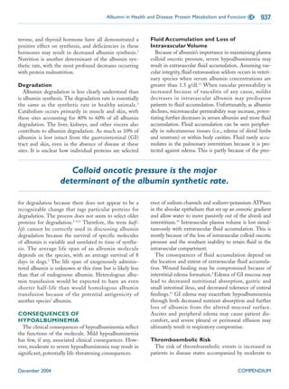Albumin in Health and Disease: Protein Metabolism and Function CE         937


terone, and thyroid hormone have all demonstrated a         Fluid Accumulation and Loss of
positive effect on synthesis, and deficiencies in these     Intravascular Volume
hormones may result in decreased albumin synthesis.3           Because of albumin’s importance in maintaining plasma
Nutrition is another determinant of the albumin syn-        colloid oncotic pressure, severe hypoalbuminemia may
thetic rate, with the most profound decreases occurring     result in extravascular fluid accumulation. Assuming vas-
with protein malnutrition.                                  cular integrity, fluid extravasation seldom occurs in veteri-
                                                            nary species when serum albumin concentrations are
Degradation                                                 greater than 1.5 g/dl.13 When vascular permeability is
   Albumin degradation is less clearly understood than      increased because of vasculitis of any cause, milder
is albumin synthesis. The degradation rate is essentially   decreases in intravascular albumin may predispose
the same as the synthetic rate in healthy animals. 4        patients to fluid accumulation. Unfortunately, as albumin
Catabolism occurs primarily in muscle and skin, with        declines, microvascular permeability may increase, poten-
these sites accounting for 40% to 60% of all albumin        tiating further decreases in serum albumin and more fluid
degradation. The liver, kidneys, and other viscera also     accumulation. Fluid accumulation can be seen peripher-
contribute to albumin degradation. As much as 10% of        ally in subcutaneous tissues (i.e., edema of distal limbs
albumin is lost intact from the gastrointestinal (GI)       and ventrum) or within body cavities. Fluid rarely accu-
tract and skin, even in the absence of disease at these     mulates in the pulmonary interstitium because it is pro-
sites. It is unclear how individual proteins are selected   tected against edema. This is partly because of the pres-


                      Colloid oncotic pressure is the major
                   determinant of the albumin synthetic rate.

for degradation because there does not appear to be a       ence of sodium channels and sodium–potassium ATPases
recognizable change that tags particular proteins for       in the alveolar epithelium that set up an osmotic gradient
degradation. The process does not seem to select older      and allow water to move passively out of the alveoli and
proteins for degradation.2–4,11 Therefore, the term half-   interstitium.14 Intravascular plasma volume is lost simul-
life cannot be correctly used in discussing albumin         taneously with extravascular fluid accumulation. This is
degradation because the survival of specific molecules      mostly because of the loss of intravascular colloid oncotic
of albumin is variable and unrelated to time of synthe-     pressure and the resultant inability to retain fluid in the
sis. The average life span of an albumin molecule           intravascular compartment.
depends on the species, with an average survival of 8         The consequences of fluid accumulation depend on
days in dogs.5 The life span of exogenously adminis-        the location and extent of extravascular fluid accumula-
tered albumin is unknown at this time but is likely less    tion. Wound healing may be compromised because of
than that of endogenous albumin. Heterologous albu-         interstitial edema formation.9 Edema of GI mucosa may
min transfusion would be expected to have an even           lead to decreased nutritional absorption, gastric and
shorter half-life than would homologous albumin             small intestinal ileus, and decreased tolerance of enteral
transfusion because of the potential antigenicity of        feedings.15 GI edema may exacerbate hypoalbuminemia
another species’ albumin.                                   through both decreased nutrient absorption and further
                                                            loss of albumin from the altered mucosal surface.
CONSEQUENCES OF                                             Ascites and peripheral edema may cause patient dis-
HYPOALBUMINEMIA                                             comfort, and severe pleural or peritoneal effusion may
  The clinical consequences of hypoalbuminemia reflect      ultimately result in respiratory compromise.
the functions of the molecule. Mild hypoalbuminemia
has few, if any, associated clinical consequences. How-     Thromboembolic Risk
ever, moderate to severe hypoalbuminemia may result in        The risk of thromboembolic events is increased in
significant, potentially life-threatening consequences.     patients in disease states accompanied by moderate to


December 2004                                                                                           COMPENDIUM
 