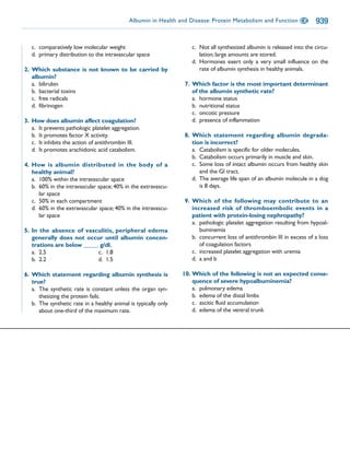 Albumin in Health and Disease: Protein Metabolism and Function CE          939

   c. comparatively low molecular weight                            c. Not all synthesized albumin is released into the circu-
   d. primary distribution to the intravascular space                  lation; large amounts are stored.
                                                                    d. Hormones exert only a very small influence on the
2. Which substance is not known to be carried by                       rate of albumin synthesis in healthy animals.
   albumin?
   a. bilirubin                                                  7. Which factor is the most important determinant
   b. bacterial toxins                                              of the albumin synthetic rate?
   c. free radicals                                                 a. hormone status
   d. fibrinogen                                                    b. nutritional status
                                                                    c. oncotic pressure
3. How does albumin affect coagulation?                             d. presence of inflammation
   a. It prevents pathologic platelet aggregation.
   b. It promotes factor X activity.                             8. Which statement regarding albumin degrada-
   c. It inhibits the action of antithrombin III.                   tion is incorrect?
   d. It promotes arachidonic acid catabolism.                      a. Catabolism is specific for older molecules.
                                                                    b. Catabolism occurs primarily in muscle and skin.
4. How is albumin distributed in the body of a                      c. Some loss of intact albumin occurs from healthy skin
   healthy animal?                                                     and the GI tract.
   a. 100% within the intravascular space                           d. The average life span of an albumin molecule in a dog
   b. 60% in the intravascular space; 40% in the extravascu-           is 8 days.
      lar space
   c. 50% in each compartment                                    9. Which of the following may contribute to an
   d. 60% in the extravascular space; 40% in the intravascu-        increased risk of thromboembolic events in a
      lar space                                                     patient with protein-losing nephropathy?
                                                                    a. pathologic platelet aggregation resulting from hypoal-
5. In the absence of vasculitis, peripheral edema                      buminemia
   generally does not occur until albumin concen-                   b. concurrent loss of antithrombin III in excess of a loss
   trations are below _____ g/dl.                                      of coagulation factors
   a. 2.5                  c. 1.8                                   c. increased platelet aggregation with uremia
   b. 2.2                  d. 1.5                                   d. a and b

6. Which statement regarding albumin synthesis is                10. Which of the following is not an expected conse-
   true?                                                             quence of severe hypoalbuminemia?
   a. The synthetic rate is constant unless the organ syn-           a. pulmonary edema
      thesizing the protein fails.                                   b. edema of the distal limbs
   b. The synthetic rate in a healthy animal is typically only       c. ascitic fluid accumulation
      about one-third of the maximum rate.                           d. edema of the ventral trunk
 
