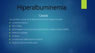 Hiperalbuminemia
Causas
Las posibles causas de la alta proteína de la sangre incluyen:
 La deshidratación.
 VIH / SIDA.
 Gammapatía monoclonal de significación indeterminada (GMSI).
 Mieloma múltiple.
 Amilosis.
 Condiciones inflamatorias crónicas.
 Trastorno de la médula ósea.
 