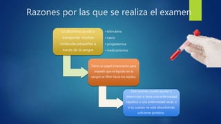 Razones por las que se realiza el examen
La albúmina ayuda a
transportar muchas
moléculas pequeñas a
través de la sangre
• bilirrubina
• calcio
• progesterona
• medicamentos
Tiene un papel importante para
impedir que el líquido en la
sangre se filtre hacia los tejidos.
Este examen puede ayudar a
determinar si tiene una enfermedad
hepática o una enfermedad renal, o
si su cuerpo no está absorbiendo
suficiente proteína .
 