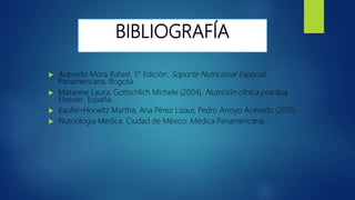 BIBLIOGRAFÍA
 Acevedo Mora Rafael. 3° Edición. Soporte Nutricional Especial.
Panamericana: Bogotá.
 Matarese Laura, Gottschlich Michele (2004). Nutrición clínica practica.
Elsevier: España.
 Kaufer-Horwitz Martha, Ana Pérez Lizaur, Pedro Arroyo Acevedo (2015):
 Nutriología Médica. Ciudad de México: Médica Panamericana.
 