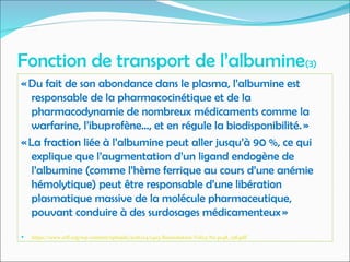 Fonction de transport de l’albumine(3)
« Du fait de son abondance dans le plasma, l’albumine est
responsable de la pharmacocinétique et de la
pharmacodynamie de nombreux médicaments comme la
warfarine, l’ibuprofène..., et en régule la biodisponibilité. »
« La fraction liée à l’albumine peut aller jusqu’à 90 %, ce qui
explique que l’augmentation d’un ligand endogène de
l’albumine (comme l’hème ferrique au cours d’une anémie
hémolytique) peut être responsable d’une libération
plasmatique massive de la molécule pharmaceutique,
pouvant conduire à des surdosages médicamenteux »
 https://www.srlf.org/wp-content/uploads/2016/04/1403-Reanimation-Vol23-N2-p148_158.pdf
 