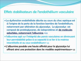 Effets stabilisateurs de l’endothélium vasculaire
« La dysfonction endothéliale décrite au cours du choc septique est
à l’origine de la perte de la fonction barrière de l’endothélium,
notamment par altération du glycocalyx. Le glycocalyx est
composé de protéoglycanes, de sialoprotéines et de molécules
adsorbées, notamment l’albumine. »(3)
« l’albumine agit sur l’intégrité des parois vasculaires en diminuant
leur perméabilité grâce à sa capacité à se lier à la matrice
interstitielle et au sous-endothélium » (1)
« L’albumine possède une haute affinité pour le glycocalyx lui
offrant ainsi une protection dans les modèles expérimentaux » (1)
 