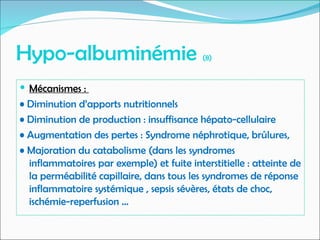 Hypo-albuminémie (8)
 Mécanismes :
• Diminution d’apports nutritionnels
• Diminution de production : insuffisance hépato-cellulaire
• Augmentation des pertes : Syndrome néphrotique, brûlures,
• Majoration du catabolisme (dans les syndromes
inflammatoires par exemple) et fuite interstitielle : atteinte de
la perméabilité capillaire, dans tous les syndromes de réponse
inflammatoire systémique , sepsis sévères, états de choc,
ischémie-reperfusion …
 