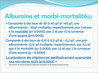 Albumine et morbi-mortalité(5)
« Comparée à des taux de 30 à 40 g/l et >40 g/l, une
albuminémie ≤ 30g/l multiplie, respectivement, par 3 et par
6 la mortalité (p< 0.0001), par 2 et par 12 la survenue
d’une escarre (p<0,0001).
Comparée à des taux de 0,15 à 0,2 g/l et > 0,2 g/l, une pré-
albuminémie ≤0,15 g/l multiplie, respectivement, par 3,5 et
par 4 la mortalité (p< 0.0001), par 1,5 et par 2 la survenue
d’une escarre (p < 0.0001).
La prévalence des infections est significativement augmentée
sous ces mêmes seuils (p<0.0001). »
 Détermination de seuils de sévérité de la dénutrition hospitalière sur des données de morbi-mortalité
 