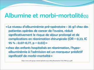 Albumine et morbi-mortalité(5)
« Le niveau d’albuminémie pré-opératoire ≥ 35 g/l chez des
patientes opérées de cancer de l’ovaire, réduit
significativement le risque de séjour prolongé et de
complications en réanimation chirurgicale (OR = 0,23, IC
95 % : 0,07-0,77, p = 0,02) »
« chez des enfants hospitalisés en réanimation, l’hypo-
albuminémie à l’admission est un marqueur prédictif
significatif de morbi-mortalité »
https://www.srlf.org/wp-content/uploads/2015/11/0809-Reanimation-Vol17-N6S1-p7_9.pdf
 