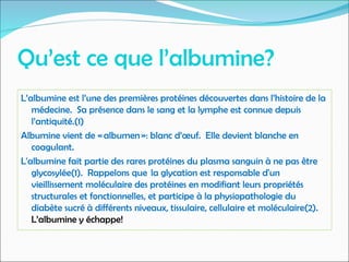 Qu’est ce que l’albumine?
L’albumine est l’une des premières protéines découvertes dans l’histoire de la
médecine. Sa présence dans le sang et la lymphe est connue depuis
l’antiquité.(1)
Albumine vient de « albumen »: blanc d’œuf. Elle devient blanche en
coagulant.
L'albumine fait partie des rares protéines du plasma sanguin à ne pas être
glycosylée(1). Rappelons que  la glycation est responsable d'un
vieillissement moléculaire des protéines en modifiant leurs propriétés
structurales et fonctionnelles, et participe à la physiopathologie du
diabète sucré à différents niveaux, tissulaire, cellulaire et moléculaire(2).
L’albumine y échappe!
 