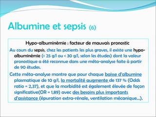 Albumine et sepsis (6)
Hypo-albuminémie : facteur de mauvais pronostic
Au cours du sepsis, chez les patients les plus graves, il existe une hypo-
albuminémie (< 25 g/l ou < 30 g/l, selon les études) dont la valeur
pronostique a été reconnue dans une méta-analyse faite à partir
de 90 études.
Cette méta-analyse montre que pour chaque baisse d’albumine
plasmatique de 10 g/l, la mortalité augmente de 137 % (Odds
ratio = 2,37), et que la morbidité est également élevée de façon
significative(OR = 1,89) avec des besoins plus importants
d’assistance (épuration extra-rénale, ventilation mécanique…).
 