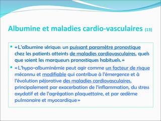 Albumine et maladies cardio-vasculaires (13)
 « L’albumine sérique: un puissant paramètre pronostique
chez les patients atteints de maladies cardiovasculaires, quels
que soient les marqueurs pronostiques habituels. »
 « L’hypo-albuminémie peut agir comme un facteur de risque
méconnu et modifiable qui contribue à l’émergence et à
l’évolution péjorative des maladies cardiovasculaires,
principalement par exacerbation de l’inflammation, du stress
oxydatif et de l’agrégation plaquettaire, et par œdème
pulmonaire et myocardique »
 