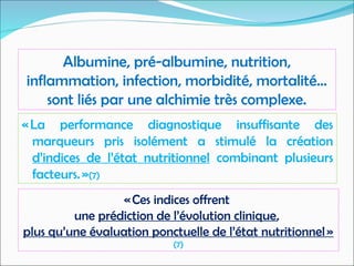 « La performance diagnostique insuffisante des
marqueurs pris isolément a stimulé la création
d’indices de l’état nutritionnel combinant plusieurs
facteurs. »(7)
Albumine, pré-albumine, nutrition,
inflammation, infection, morbidité, mortalité…
sont liés par une alchimie très complexe.
« Ces indices offrent
une prédiction de l’évolution clinique,
plus qu’une évaluation ponctuelle de l’état nutritionnel »
(7)
 