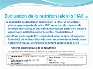 Evaluation de la nutrition selon la HAS (18)
Le diagnostic de dénutrition repose selon la HAS sur des critères
phénotypiques (perte de poids, IMC, réduction de masse ou de
fonction musculaire) et des critères étiologiques (réduction de prise
alimentaire, pathologies intercurrentes, maldigestion,...)
La HAS ne parle pas de PINI, cependant, pour dépister et apprécier
la sévérité de la dénutrition elle recommande entre autre de doser
l’albuminémie, qui s’interprète en tenant compte de la CRP!
 