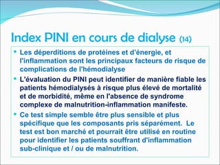 Index PINI en cours de dialyse (14)
 Les déperditions de protéines et d’énergie, et
l'inflammation sont les principaux facteurs de risque de
complications de l'hémodialyse
 L'évaluation du PINI peut identifier de manière fiable les
patients hémodialysés à risque plus élevé de mortalité
et de morbidité, même en l'absence de syndrome
complexe de malnutrition-inflammation manifeste.
 Ce test simple semble être plus sensible et plus
spécifique que les composants pris séparément. Le
test est bon marché et pourrait être utilisé en routine
pour identifier les patients souffrant d'inflammation
sub-clinique et / ou de malnutrition.
 