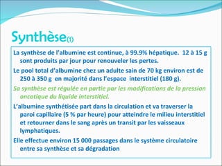 Synthèse(1)
La synthèse de l’albumine est continue, à 99.9% hépatique. 12 à 15 g
sont produits par jour pour renouveler les pertes.
Le pool total d’albumine chez un adulte sain de 70 kg environ est de
250 à 350 g en majorité dans l’espace interstitiel (180 g).
Sa synthèse est régulée en partie par les modifications de la pression
oncotique du liquide interstitiel.
L’albumine synthétisée part dans la circulation et va traverser la
paroi capillaire (5 % par heure) pour atteindre le milieu interstitiel
et retourner dans le sang après un transit par les vaisseaux
lymphatiques.
Elle effectue environ 15 000 passages dans le système circulatoire
entre sa synthèse et sa dégradation
 