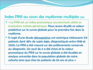 Index PINI au cours des myélomes multiples (16)
 « Le PINI est un indice pronostique couramment utilisé en
évaluation initiale gériatrique. Nous avons étudié sa valeur
prédictive sur la survie globale pour la première fois dans le
myélome.
 Il s'agit d'une étude rétrospective uni-centrique intéressant 231
patients dont 48% de sujets âgés, diagnostiqués entre 1998 et
2005. Le PINI a été mesuré sur des prélèvements conservés
au diagnostic. Un seuil de 4 a été choisi et la valeur
pronostique du PINI sur la survie globale a été étudiée en
analyse univariée dans la population globale de notre
cohorte ainsi que chez les patients de 65 ans et plus. »
 