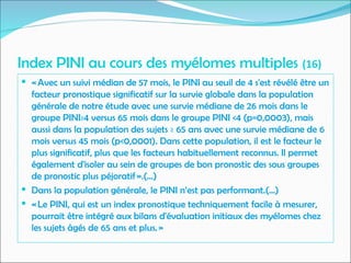 Index PINI au cours des myélomes multiples (16)
 « Avec un suivi médian de 57 mois, le PINI au seuil de 4 s'est révélé être un
facteur pronostique significatif sur la survie globale dans la population
générale de notre étude avec une survie médiane de 26 mois dans le
groupe PINI≥4 versus 65 mois dans le groupe PINI <4 (p=0,0003), mais
aussi dans la population des sujets ≥ 65 ans avec une survie médiane de 6
mois versus 45 mois (p<0,0001). Dans cette population, il est le facteur le
plus significatif, plus que les facteurs habituellement reconnus. Il permet
également d'isoler au sein de groupes de bon pronostic des sous groupes
de pronostic plus péjoratif ».(…)
 Dans la population générale, le PINI n’est pas performant.(…)
 « Le PINI, qui est un index pronostique techniquement facile à mesurer,
pourrait être intégré aux bilans d'évaluation initiaux des myélomes chez
les sujets âgés de 65 ans et plus. »
 