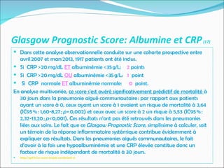 Glasgow Prognostic Score: Albumine et CRP(17)
 Dans cette analyse observationnelle conduite sur une cohorte prospective entre
avril 2007 et mars 2013, 1917 patients ont été inclus.
 Si CRP > 20 mg/dL ET albuminémie < 35 g/L: 2 points
 Si CRP > 20 mg/dL OU albuminémie < 35 g/L: 1 point
 Si CRP normale ET albuminémie normale: 0 point.
En analyse multivariée, ce score s’est avéré significativement prédictif de mortalité à
30 jours dans la pneumonie aiguë communautaire : par rapport aux patients
ayant un score à 0, ceux ayant un score à 1 avaient un risque de mortalité à 3,64
(IC95 % : 1,60-8,27 ; p = 0,002) et ceux avec un score à 2 un risque à 5,53 (IC95 % :
2,32-13,20 ; p < 0,001). Ces résultats n’ont pas été retrouvés dans les pneumonies
liées aux soins. Le fait que ce Glasgow Prognostic Score, simplissime à calculer, soit
un témoin de la réponse inflammatoire systémique contribue évidemment à
expliquer ces résultats. Dans les pneumonies aiguës communautaires, le fait
d’avoir à la fois une hypoalbuminémie et une CRP élevée constitue donc un
facteur de risque indépendant de mortalité à 30 jours.
 https://splf.fr/un-score-simple-combinant-2/
 