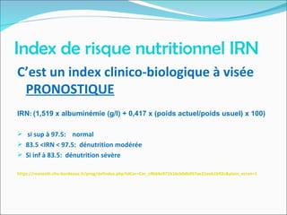 Index de risque nutritionnel IRN
C’est un index clinico-biologique à visée
PRONOSTIQUE
IRN: (1,519 x albuminemie (g/l) + 0,417 x (poids actuel/poids usuel) x 100)
 si sup à 97.5: normal
 83.5 <IRN < 97.5: dénutrition modérée
 Si inf à 83.5: dénutrition sévère
https://reanesth.chu-bordeaux.fr/prog/defindex.php?idCor=Cor_c4b64e971b16cb0db957ae21eeb1b92c&plein_ecran=1
 
