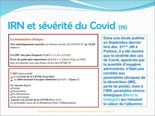 IRN et sévérité du Covid (19)
Dans une étude publiée
en Septembre dernier
lors des 21ème
JNI à
Poitiers, il a été montré
que la sévérité des cas
de Covid, appréciée par
la quantité d’oxygène
administrée, n’était pas
corrélée aux
paramètres cliniques de
la dénutrition (IMC,
perte de poids), mais à
l’IRN, paramètre clinico-
biologique (Merci la
biologie!) qui introduit
la valeur de l’albumine
https://www.infectiologie.com/UserFiles/File/jni/2020/com/jni2020-pads2-06-covid19-ouedraogo.pdf
 