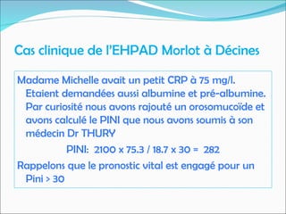 Cas clinique de l’EHPAD Morlot à Décines
Madame Michelle avait un petit CRP à 75 mg/l.
Etaient demandées aussi albumine et pré-albumine.
Par curiosité nous avons rajouté un orosomucoïde et
avons calculé le PINI que nous avons soumis à son
médecin Dr THURY
PINI: 2100 x 75.3 / 18.7 x 30 = 282
Rappelons que le pronostic vital est engagé pour un
Pini > 30
 