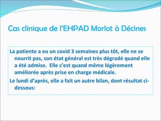 Cas clinique de l’EHPAD Morlot à Décines
La patiente a eu un covid 3 semaines plus tôt, elle ne se
nourrit pas, son état général est très dégradé quand elle
a été admise. Elle s’est quand même légèrement
améliorée après prise en charge médicale.
Le lundi d’après, elle a fait un autre bilan, dont résultat ci-
dessous:
 